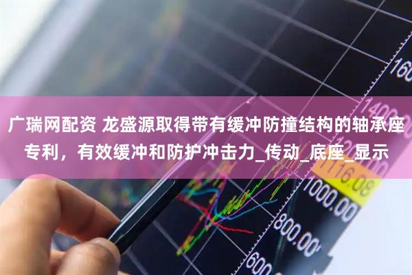 广瑞网配资 龙盛源取得带有缓冲防撞结构的轴承座专利，有效缓冲和防护冲击力_传动_底座_显示