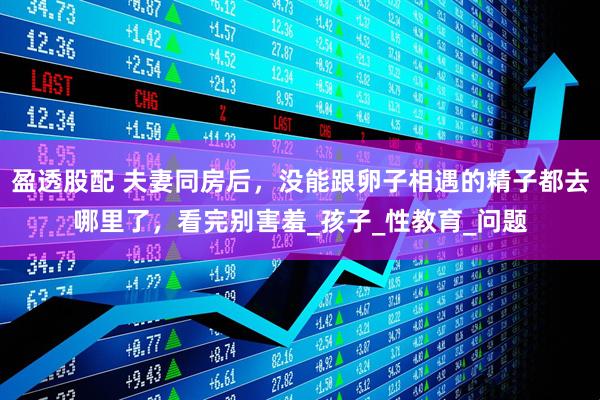 盈透股配 夫妻同房后，没能跟卵子相遇的精子都去哪里了，看完别害羞_孩子_性教育_问题