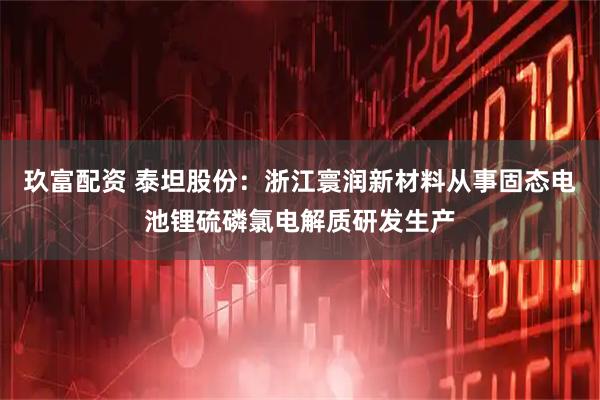 玖富配资 泰坦股份：浙江寰润新材料从事固态电池锂硫磷氯电解质研发生产