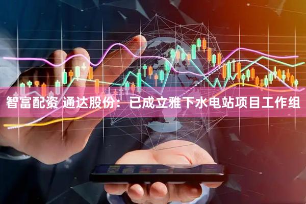 智富配资 通达股份：已成立雅下水电站项目工作组
