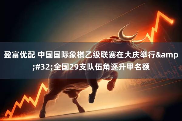 盈富优配 中国国际象棋乙级联赛在大庆举行&#32;全国29支队伍角逐升甲名额