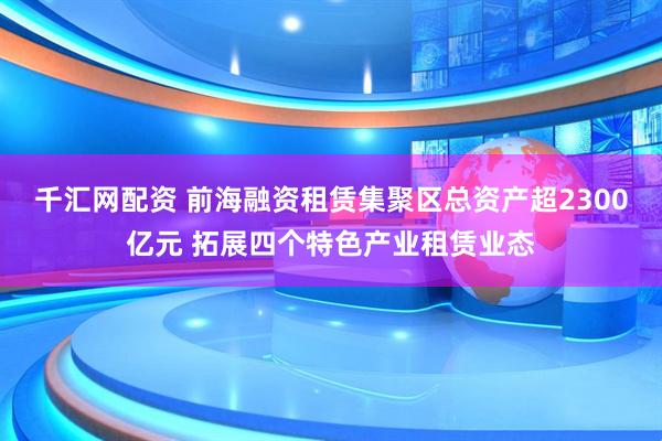 千汇网配资 前海融资租赁集聚区总资产超2300亿元 拓展四个特色产业租赁业态