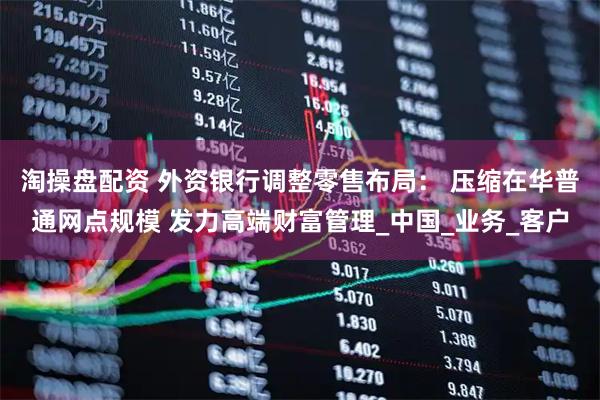 淘操盘配资 外资银行调整零售布局： 压缩在华普通网点规模 发力高端财富管理_中国_业务_客户