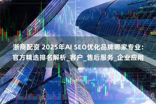 浙商配资 2025年AI SEO优化品牌哪家专业：官方精选排名解析_客户_售后服务_企业应用