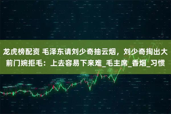 龙虎榜配资 毛泽东请刘少奇抽云烟，刘少奇掏出大前门婉拒毛：上去容易下来难_毛主席_香烟_习惯