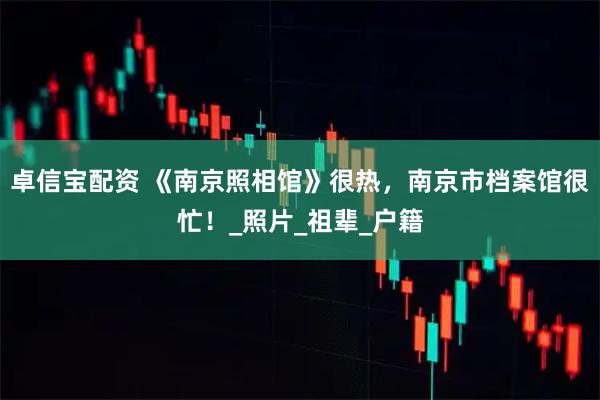 卓信宝配资 《南京照相馆》很热，南京市档案馆很忙！_照片_祖辈_户籍