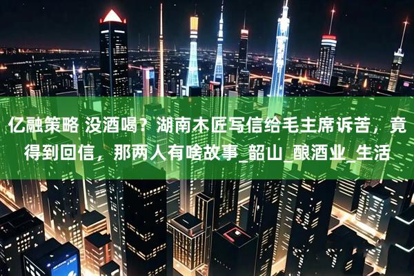 亿融策略 没酒喝？湖南木匠写信给毛主席诉苦，竟得到回信，那两人有啥故事_韶山_酿酒业_生活