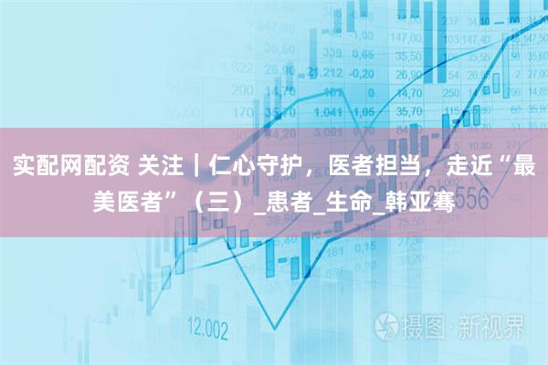 实配网配资 关注｜仁心守护，医者担当，走近“最美医者”（三）_患者_生命_韩亚骞
