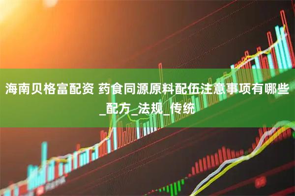 海南贝格富配资 药食同源原料配伍注意事项有哪些_配方_法规_传统