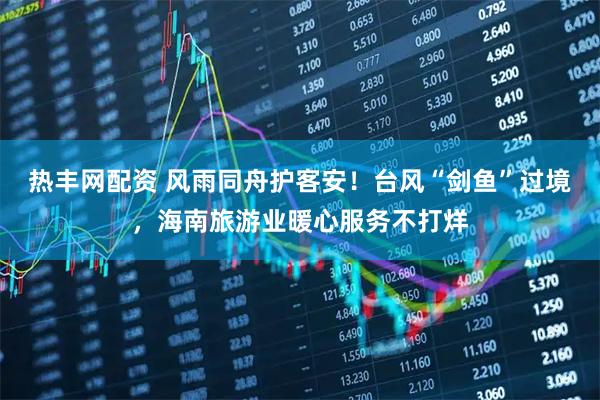 热丰网配资 风雨同舟护客安！台风“剑鱼”过境，海南旅游业暖心服务不打烊
