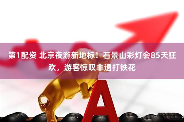 第1配资 北京夜游新地标！石景山彩灯会85天狂欢，游客惊叹非遗打铁花