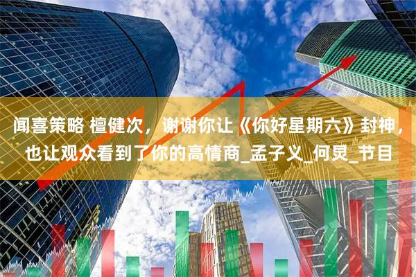 闻喜策略 檀健次，谢谢你让《你好星期六》封神，也让观众看到了你的高情商_孟子义_何炅_节目