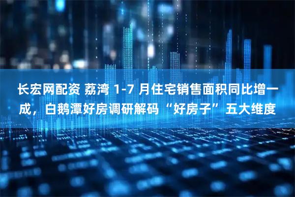 长宏网配资 荔湾 1-7 月住宅销售面积同比增一成，白鹅潭好房调研解码 “好房子” 五大维度