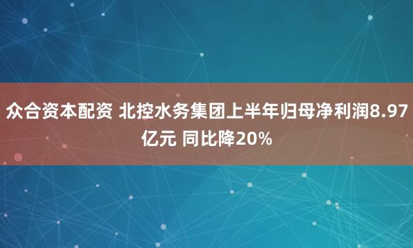 众合资本配资 北控水务集团上半年归母净利润8.97亿元 同比降20%