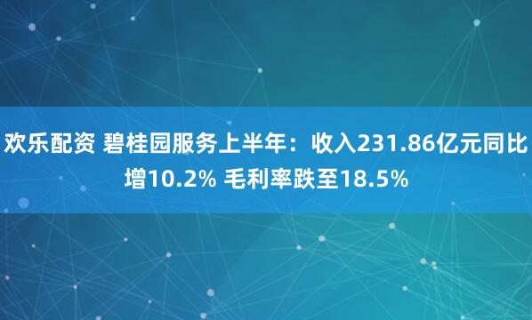 欢乐配资 碧桂园服务上半年：收入231.86亿元同比增10.2% 毛利率跌至18.5%