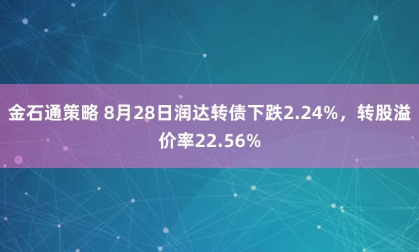 金石通策略 8月28日润达转债下跌2.24%，转股溢价率22.56%