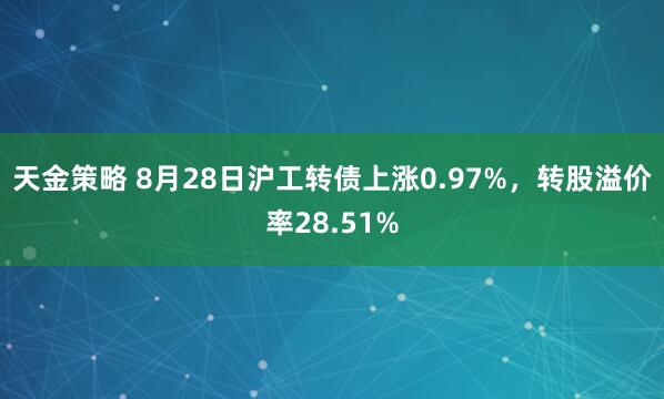 天金策略 8月28日沪工转债上涨0.97%，转股溢价率28.51%