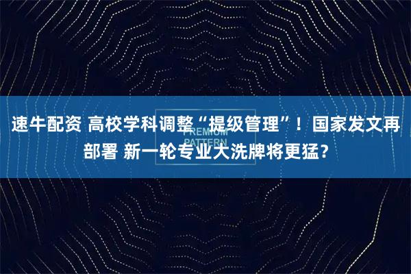 速牛配资 高校学科调整“提级管理”！国家发文再部署 新一轮专业大洗牌将更猛？