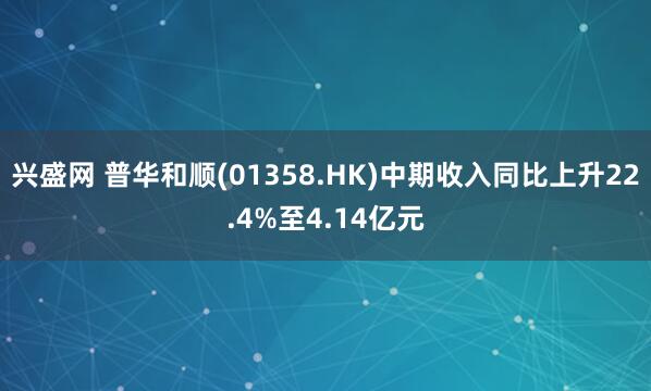 兴盛网 普华和顺(01358.HK)中期收入同比上升22.4%至4.14亿元