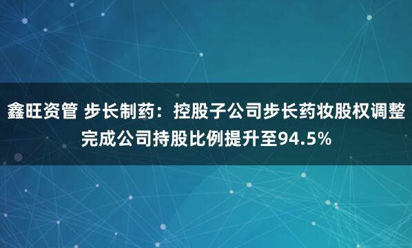 鑫旺资管 步长制药：控股子公司步长药妆股权调整完成公司持股比例提升至94.5%