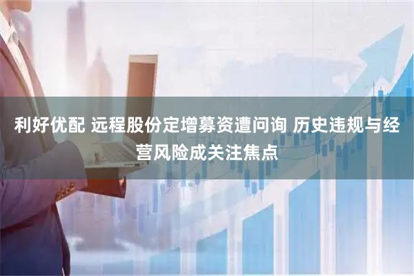利好优配 远程股份定增募资遭问询 历史违规与经营风险成关注焦点