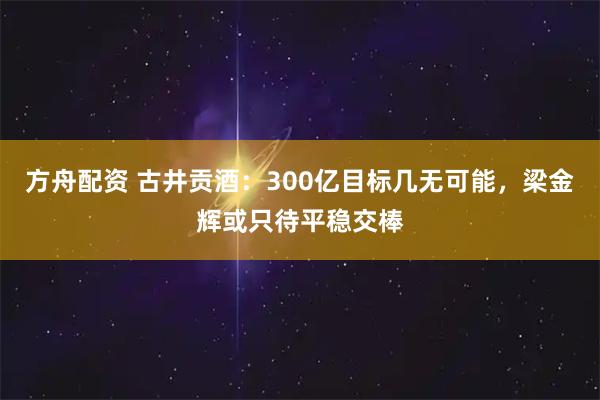 方舟配资 古井贡酒：300亿目标几无可能，梁金辉或只待平稳交棒