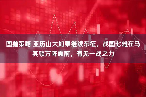 国鑫策略 亚历山大如果继续东征，战国七雄在马其顿方阵面前，有无一战之力