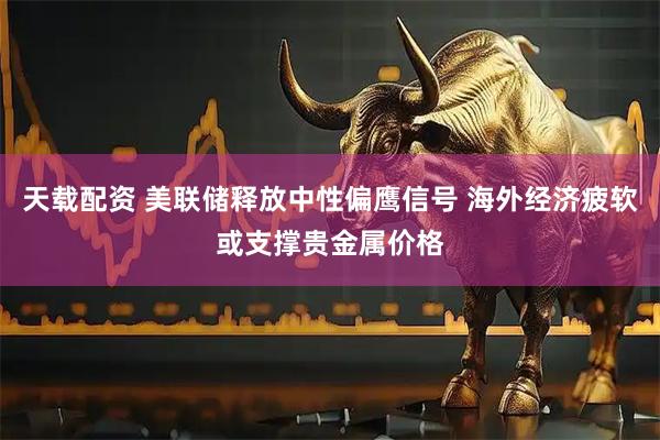 天载配资 美联储释放中性偏鹰信号 海外经济疲软或支撑贵金属价格