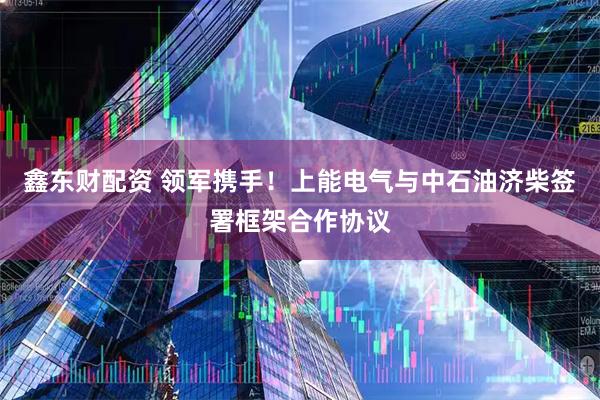 鑫东财配资 领军携手！上能电气与中石油济柴签署框架合作协议