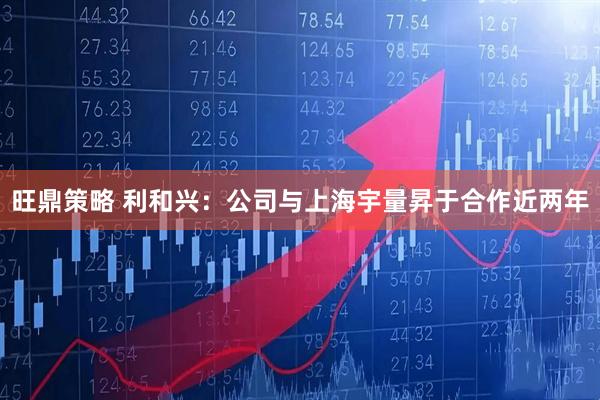旺鼎策略 利和兴：公司与上海宇量昇于合作近两年