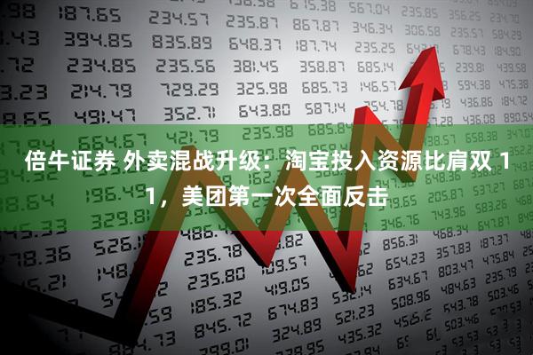 倍牛证券 外卖混战升级:淘宝投入资源比肩双 11,美团第一次全面反击