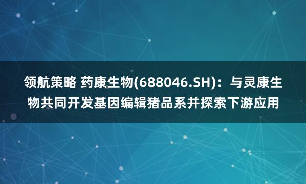领航策略 药康生物(688046.SH)：与灵康生物共同开发基因编辑猪品系并探索下游应用