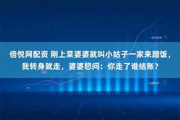 倍悦网配资 刚上菜婆婆就叫小姑子一家来蹭饭，我转身就走，婆婆怒问：你走了谁结账？