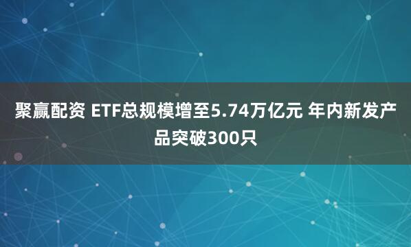 聚赢配资 ETF总规模增至5.74万亿元 年内新发产品突破300只