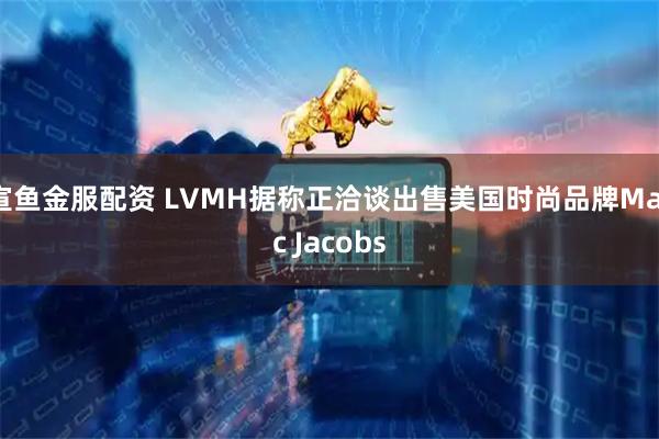 宣鱼金服配资 LVMH据称正洽谈出售美国时尚品牌Marc Jacobs