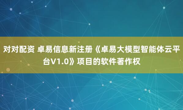 对对配资 卓易信息新注册《卓易大模型智能体云平台V1.0》项目的软件著作权