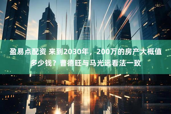 盈易点配资 来到2030年，200万的房产大概值多少钱？曹德旺与马光远看法一致