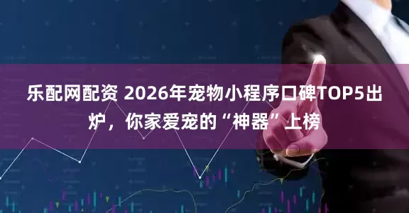 乐配网配资 2026年宠物小程序口碑TOP5出炉，你家爱宠的“神器”上榜