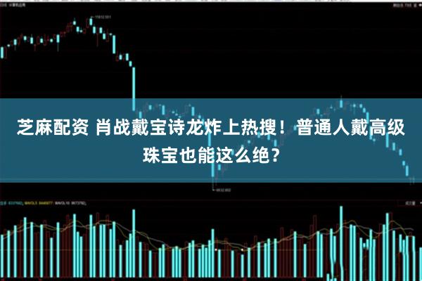 芝麻配资 肖战戴宝诗龙炸上热搜!普通人戴高级珠宝也能这么绝?