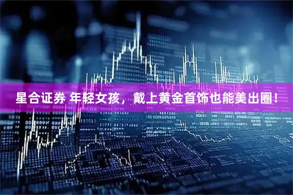 星合证券 年轻女孩，戴上黄金首饰也能美出圈！